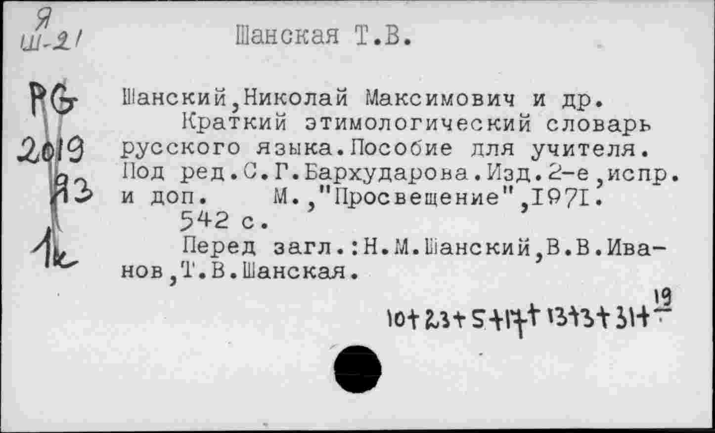 ﻿Я
Шанская Т.В
Шанский,Николай Максимович и др.
Краткий этимологический словарь русского языка.Пособие для учителя. Под ред.0.Г.Бархударова.Изд.2-е,испр. и доп.	М.”Просвещение",1971.
542 с.
Перед загл.:Н.М.Шанский,В.В.Иванов ,Т.В.Шанская.